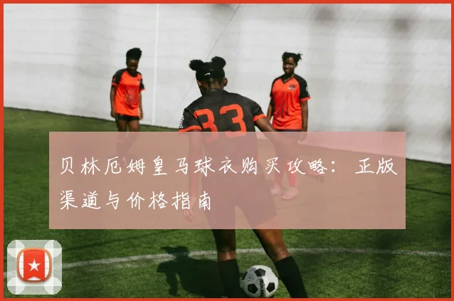 贝林厄姆皇马球衣购买攻略：正版渠道与价格指南
