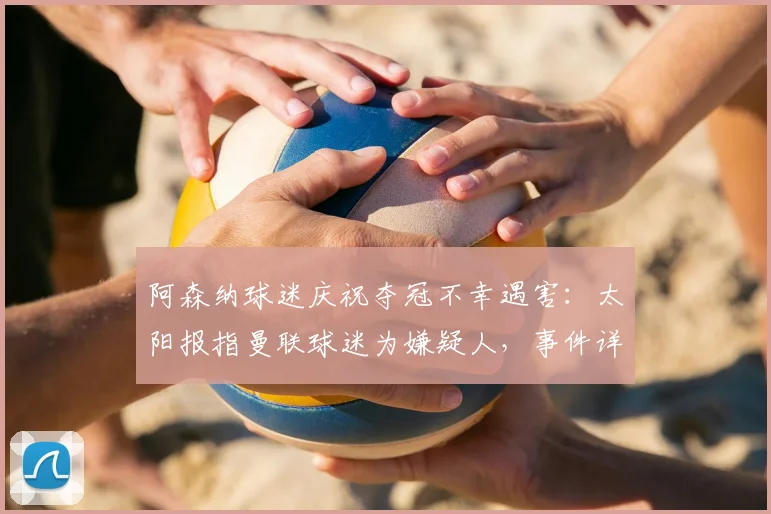 阿森纳球迷庆祝夺冠不幸遇害：太阳报指曼联球迷为嫌疑人，事件详情与安全警示