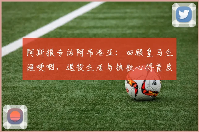阿斯报专访阿韦洛亚：回顾皇马生涯哽咽，退役生活与执教心得首度披露
